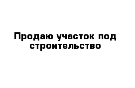 Продаю участок под строительство